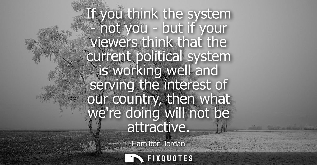 If you think the system - not you - but if your viewers think that the current political system is working well and serv
