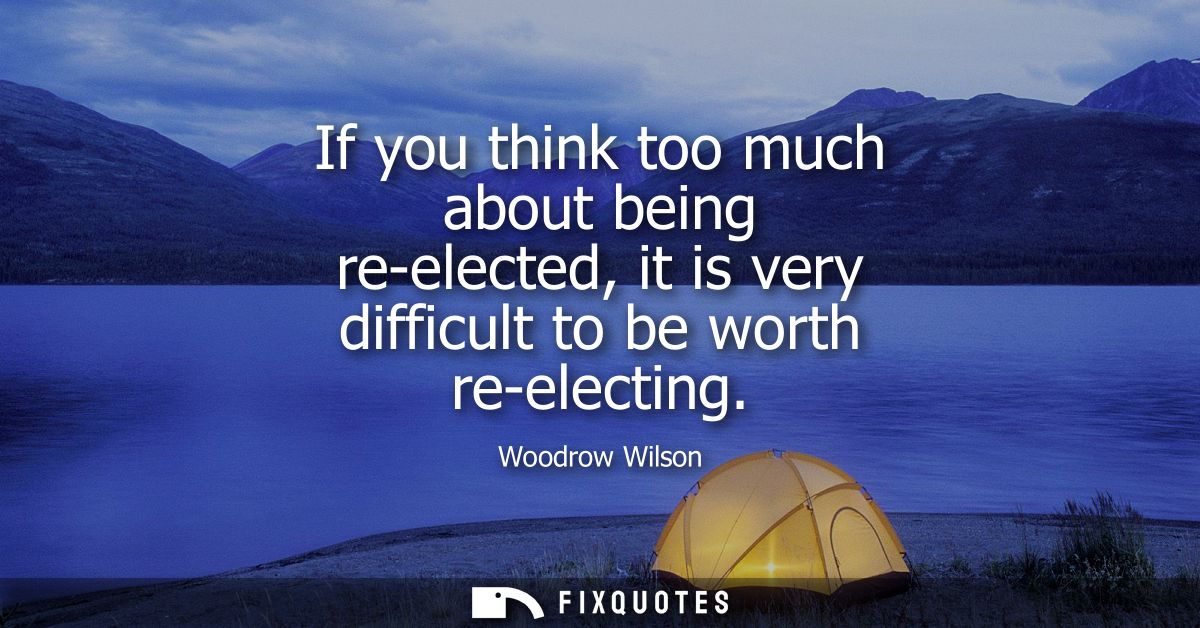If you think too much about being re-elected, it is very difficult to be worth re-electing