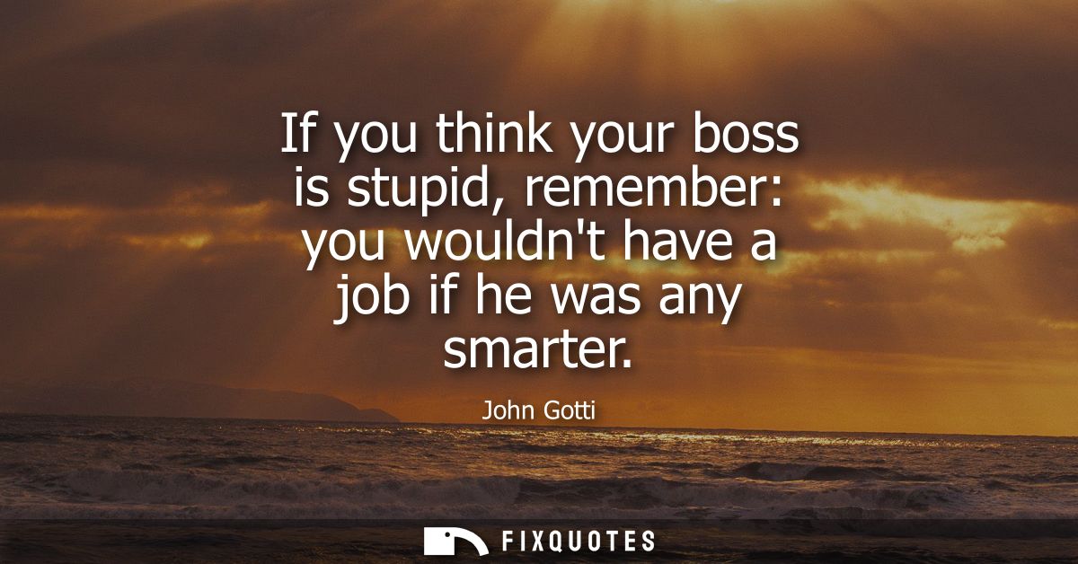 If you think your boss is stupid, remember: you wouldnt have a job if he was any smarter