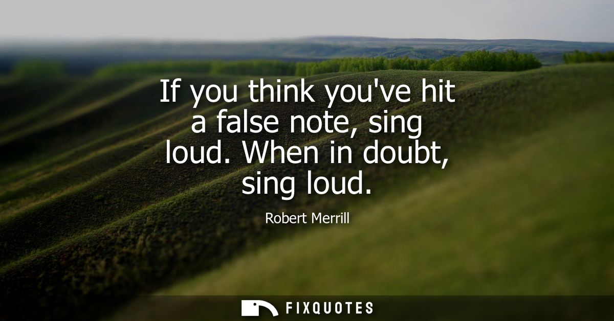 If you think youve hit a false note, sing loud. When in doubt, sing loud
