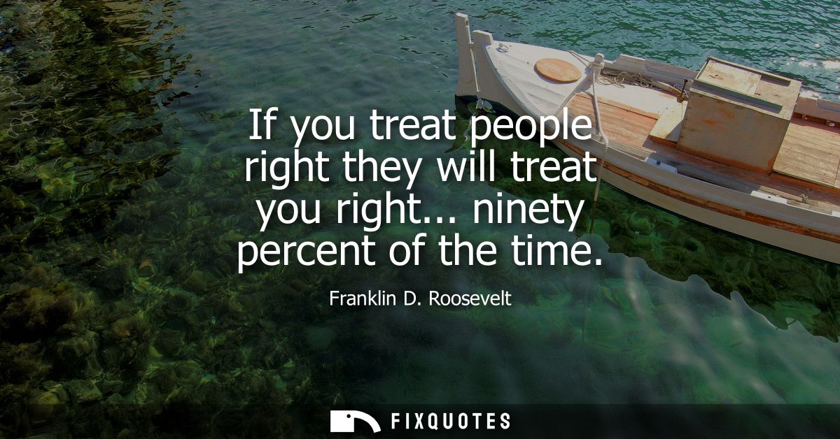 If you treat people right they will treat you right... ninety percent of the time