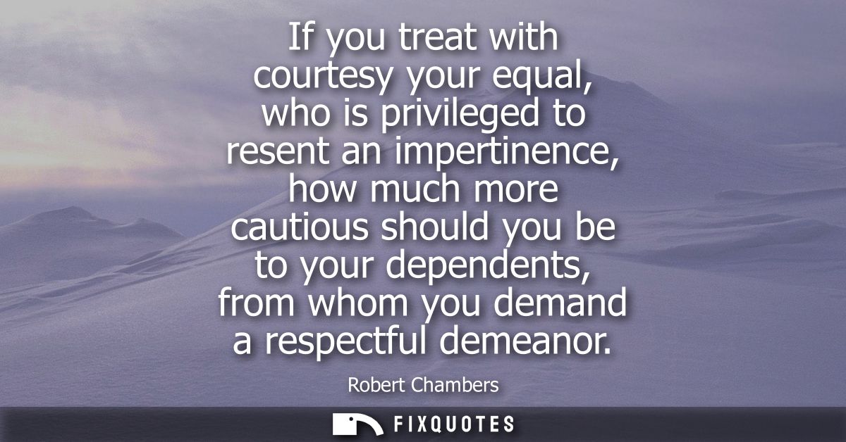 If you treat with courtesy your equal, who is privileged to resent an impertinence, how much more cautious should you be