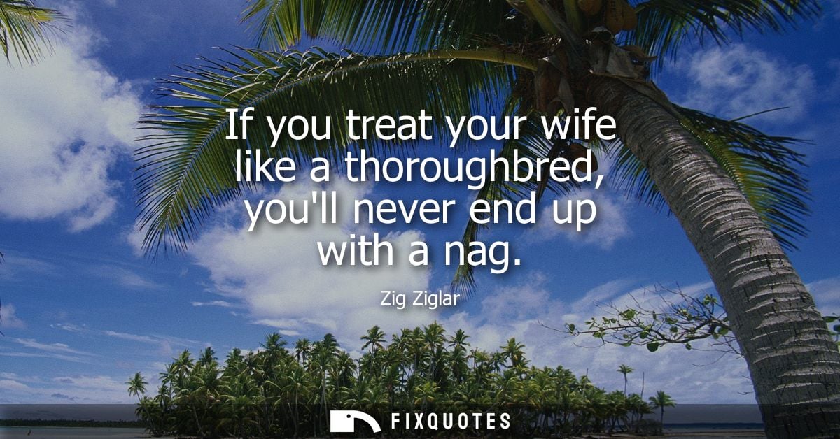 If you treat your wife like a thoroughbred, youll never end up with a nag