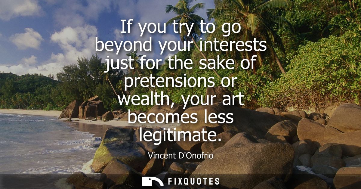 If you try to go beyond your interests just for the sake of pretensions or wealth, your art becomes less legitimate