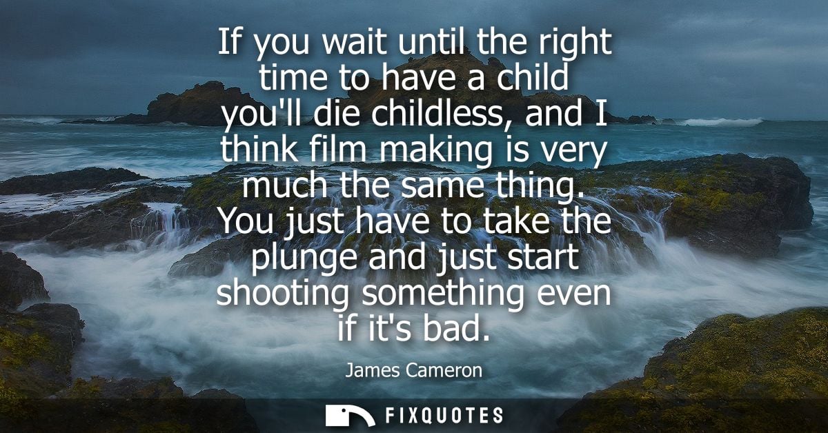 If you wait until the right time to have a child youll die childless, and I think film making is very much the same thin