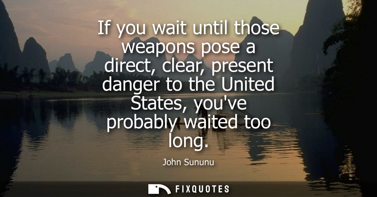 If you wait until those weapons pose a direct, clear, present danger to the United States, youve probably waited too lon