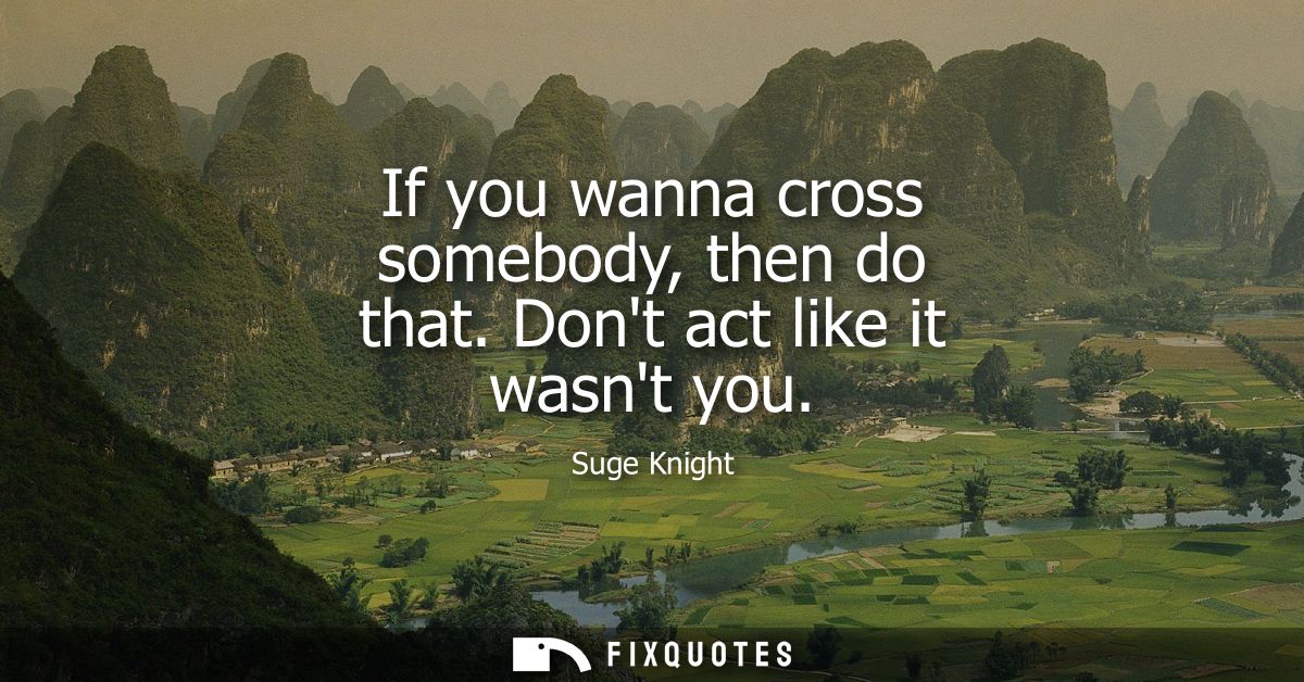 If you wanna cross somebody, then do that. Dont act like it wasnt you