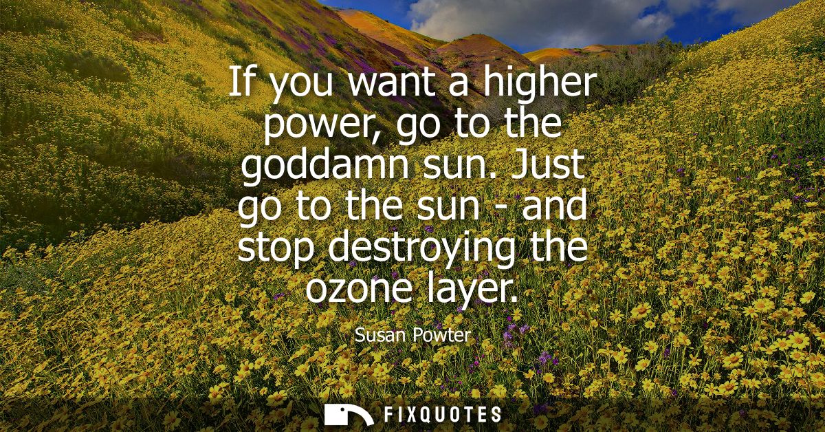 If you want a higher power, go to the goddamn sun. Just go to the sun - and stop destroying the ozone layer