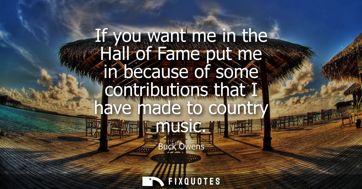 If you want me in the Hall of Fame put me in because of some contributions that I have made to country music