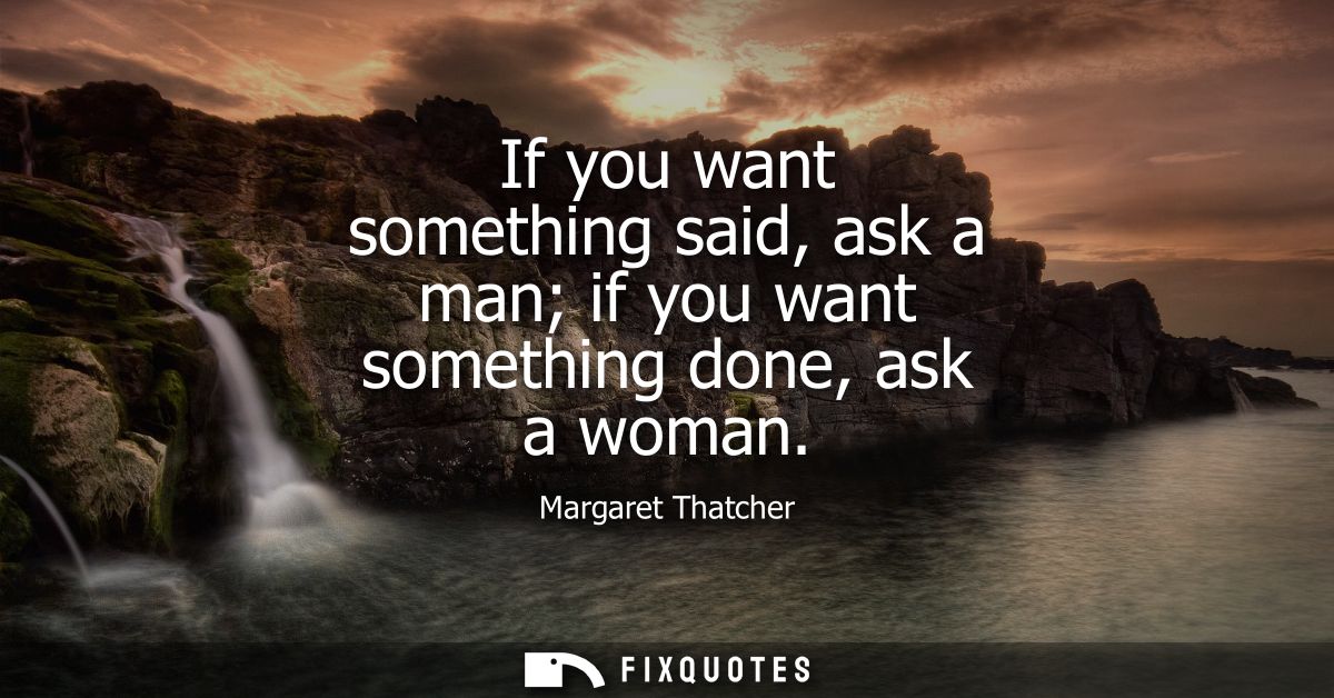 If you want something said, ask a man if you want something done, ask a woman
