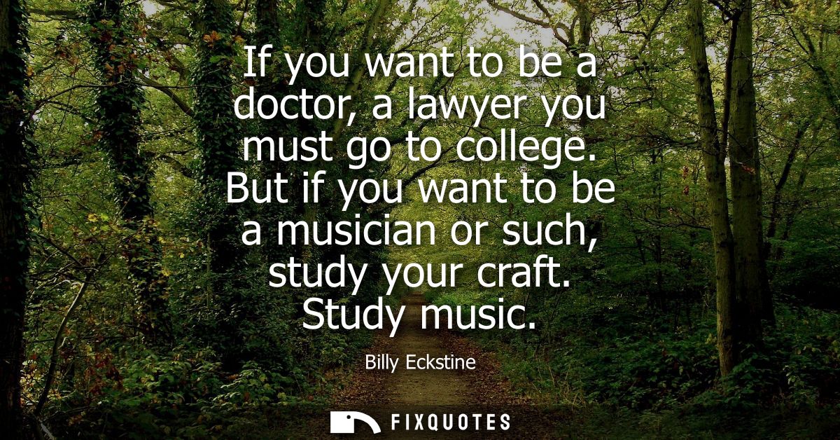 If you want to be a doctor, a lawyer you must go to college. But if you want to be a musician or such, study your craft.