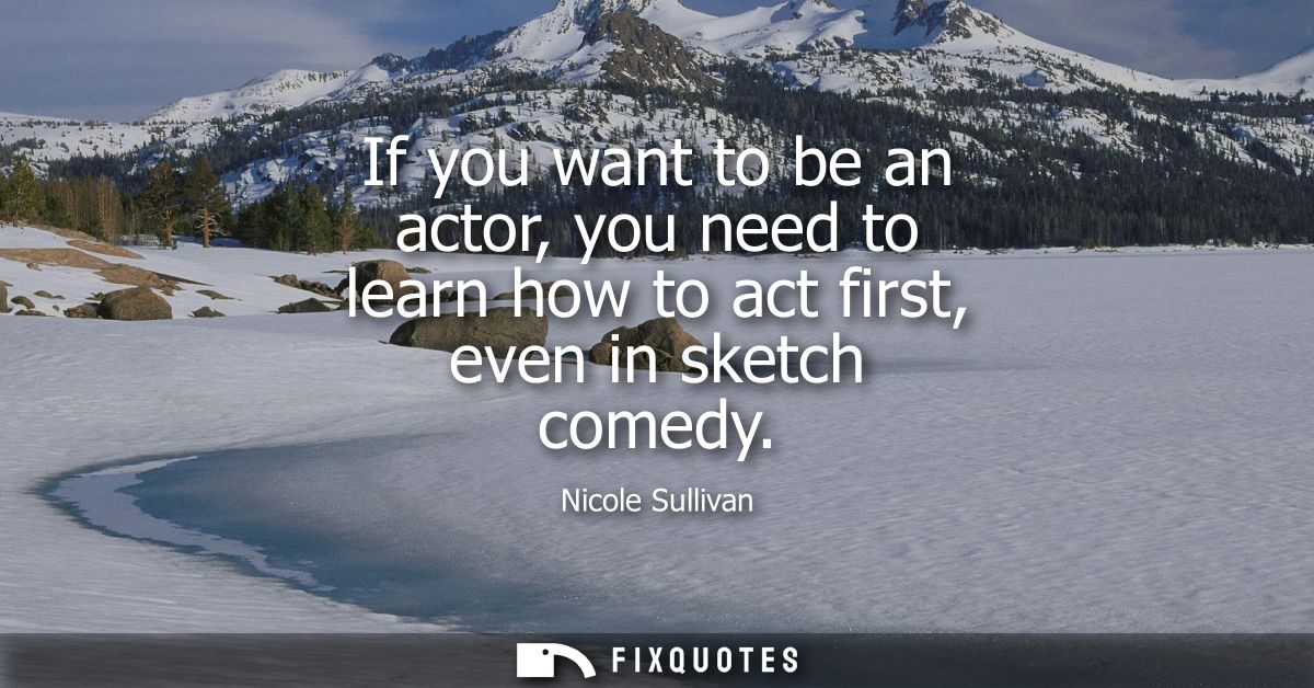 If you want to be an actor, you need to learn how to act first, even in sketch comedy