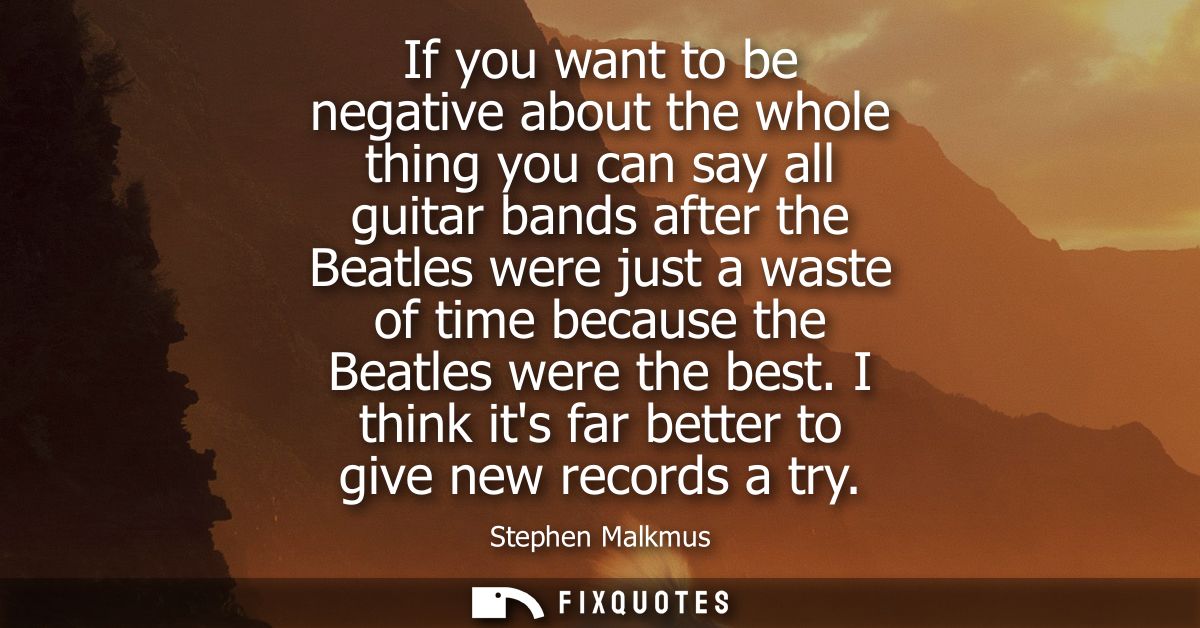If you want to be negative about the whole thing you can say all guitar bands after the Beatles were just a waste of tim