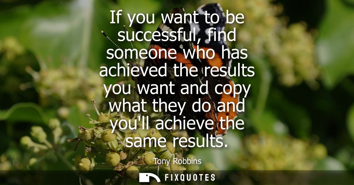If you want to be successful, find someone who has achieved the results you want and copy what they do and youll achieve