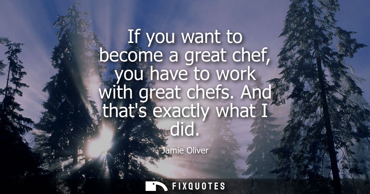 If you want to become a great chef, you have to work with great chefs. And thats exactly what I did