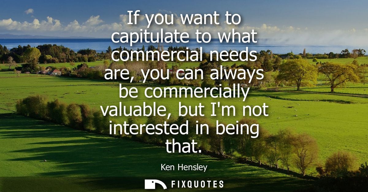 If you want to capitulate to what commercial needs are, you can always be commercially valuable, but Im not interested i
