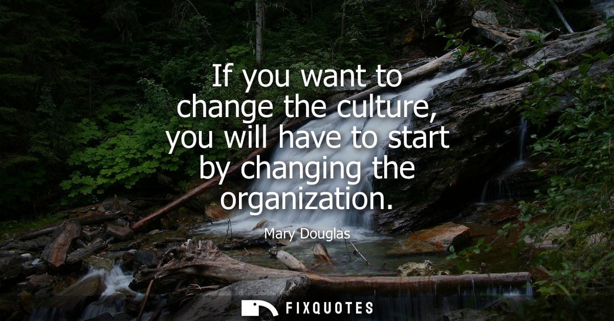 If you want to change the culture, you will have to start by changing the organization