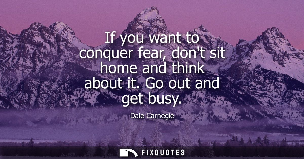 If you want to conquer fear, dont sit home and think about it. Go out and get busy