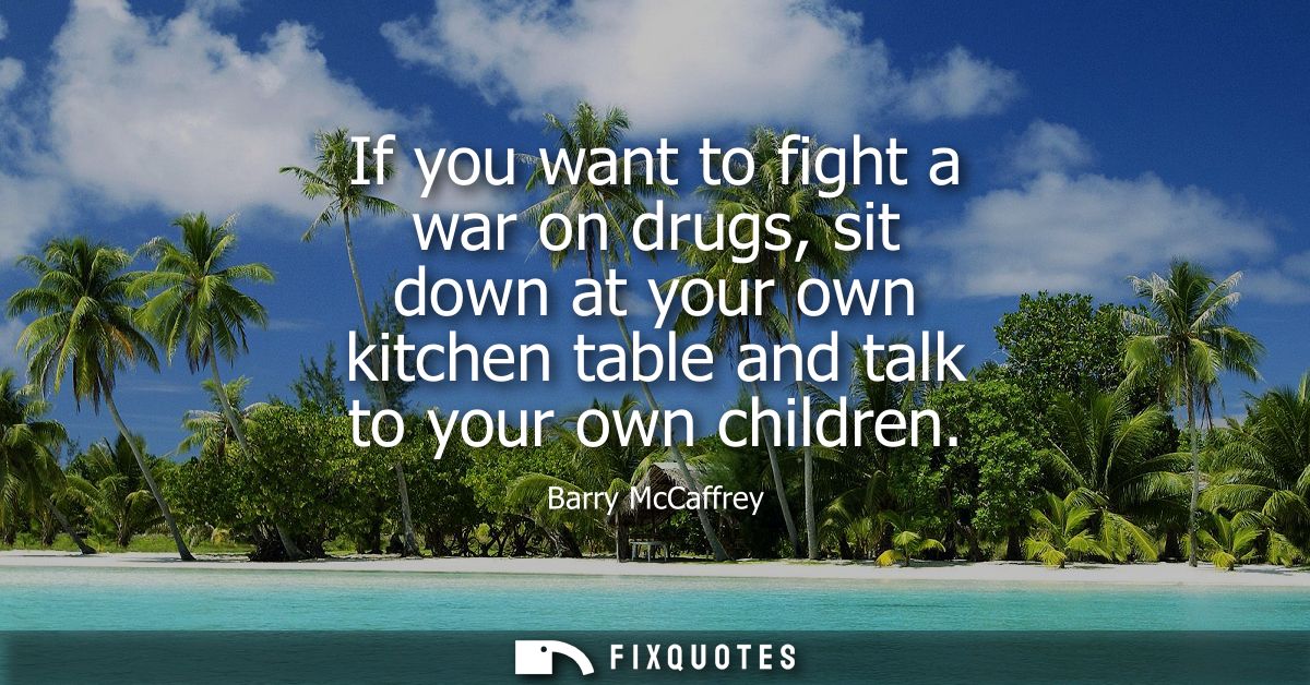 If you want to fight a war on drugs, sit down at your own kitchen table and talk to your own children