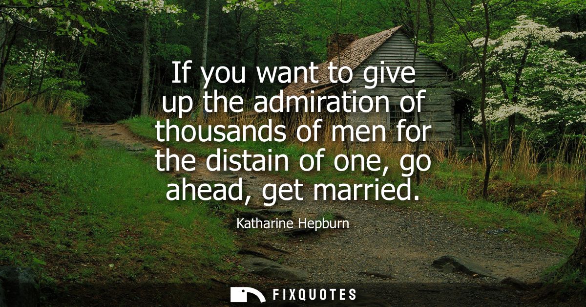 If you want to give up the admiration of thousands of men for the distain of one, go ahead, get married