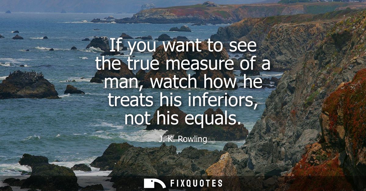 If you want to see the true measure of a man, watch how he treats his inferiors, not his equals