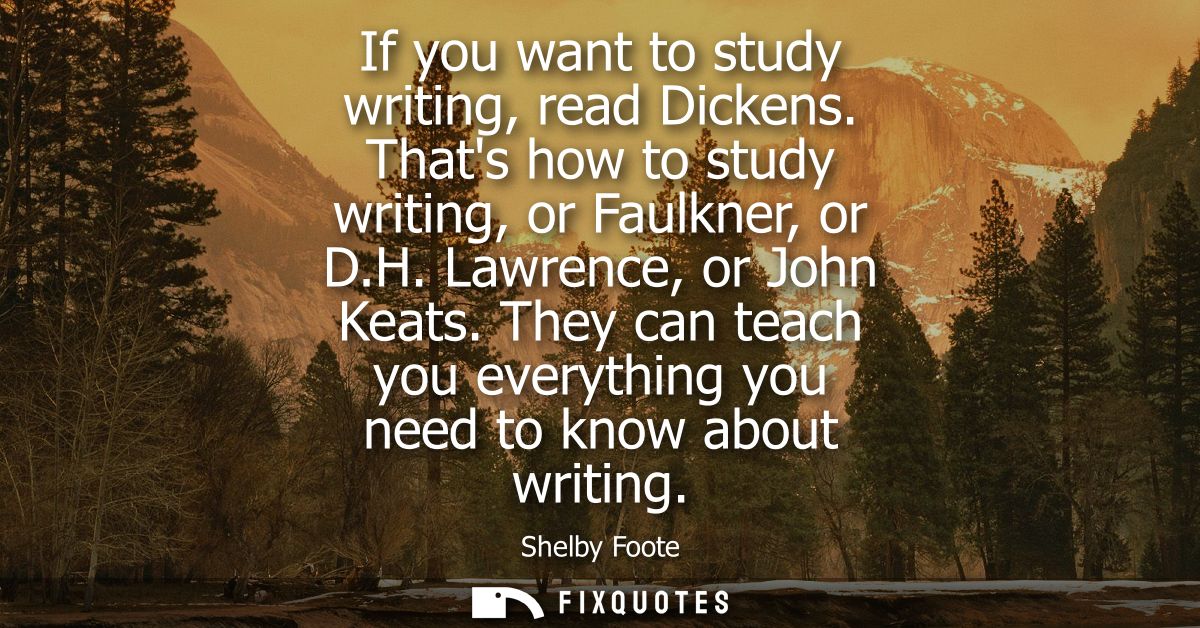 If you want to study writing, read Dickens. Thats how to study writing, or Faulkner, or D.H. Lawrence, or John Keats.