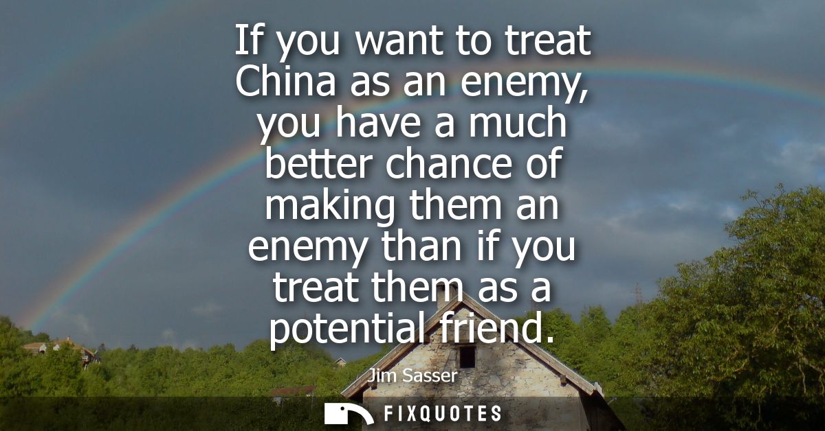 If you want to treat China as an enemy, you have a much better chance of making them an enemy than if you treat them as 