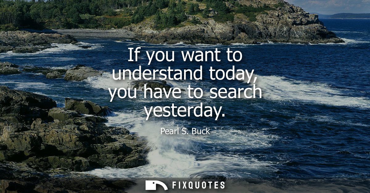 If you want to understand today, you have to search yesterday - Pearl S. Buck