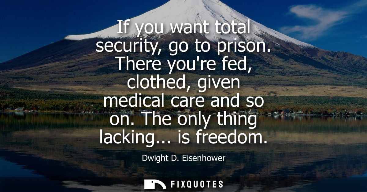 If you want total security, go to prison. There youre fed, clothed, given medical care and so on. The only thing lacking
