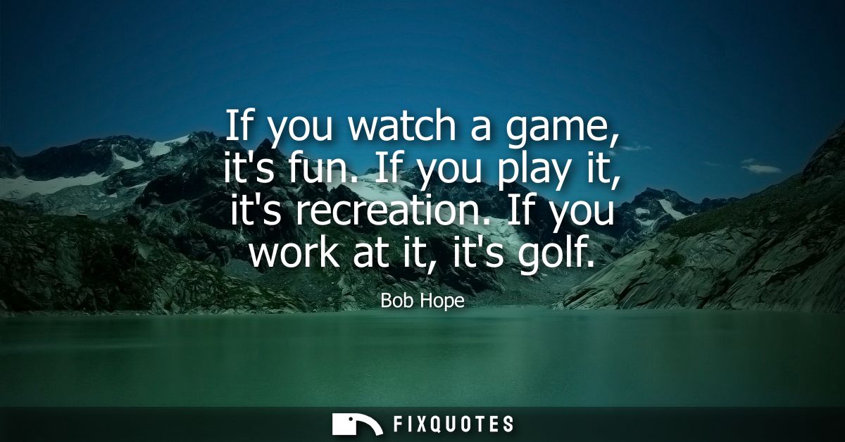 If you watch a game, its fun. If you play it, its recreation. If you work at it, its golf - Bob Hope