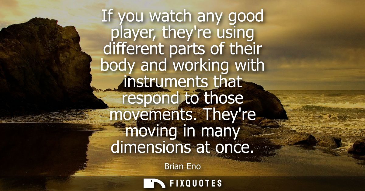 If you watch any good player, theyre using different parts of their body and working with instruments that respond to th