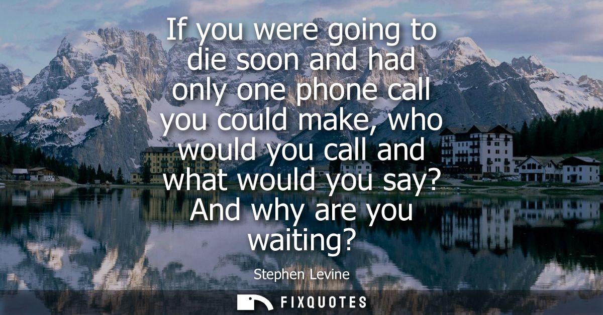 If you were going to die soon and had only one phone call you could make, who would you call and what would you say? And