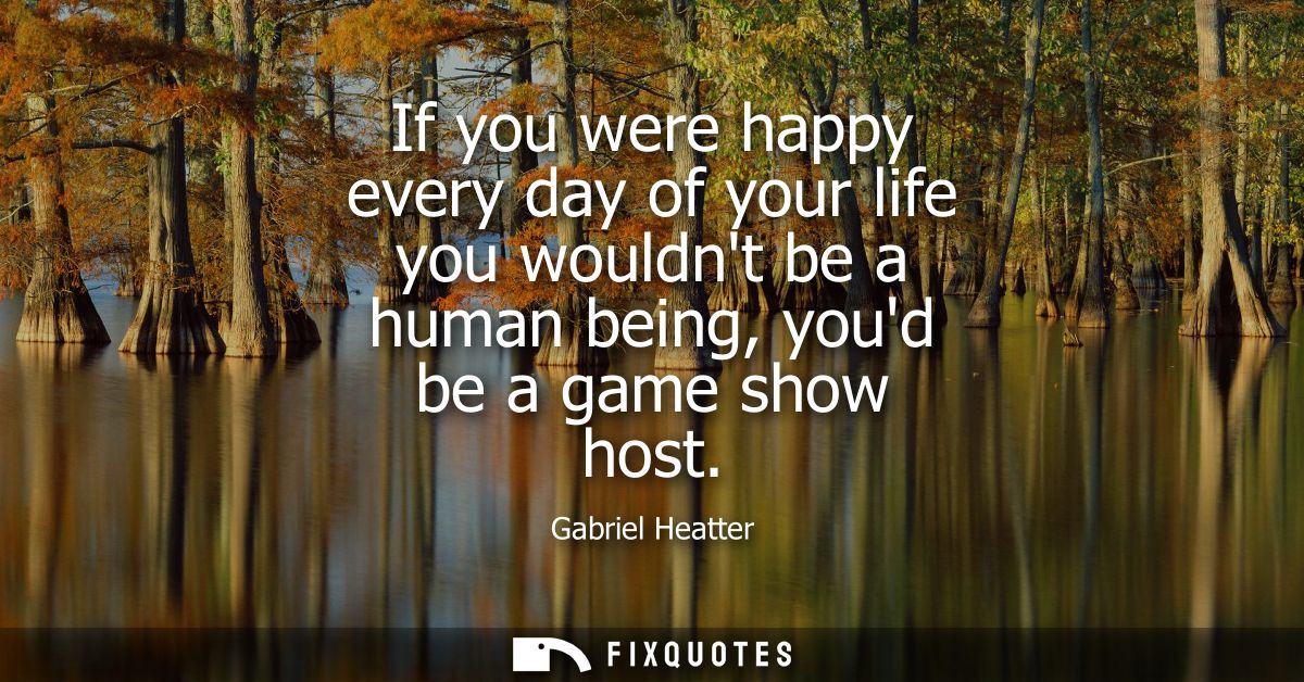 If you were happy every day of your life you wouldnt be a human being, youd be a game show host