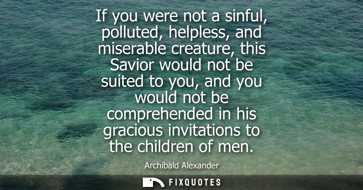 If you were not a sinful, polluted, helpless, and miserable creature, this Savior would not be suited to you, and you wo