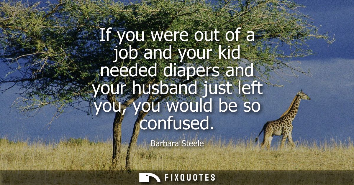 If you were out of a job and your kid needed diapers and your husband just left you, you would be so confused