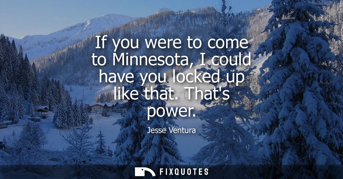 If you were to come to Minnesota, I could have you locked up like that. Thats power
