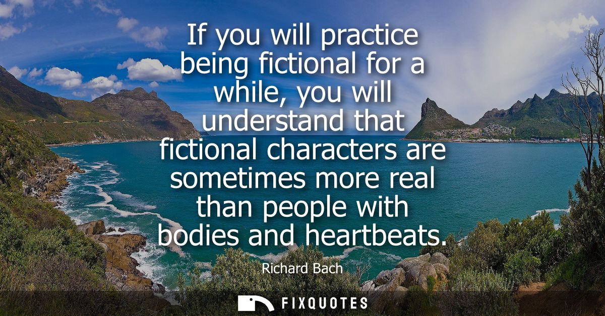 If you will practice being fictional for a while, you will understand that fictional characters are sometimes more real 