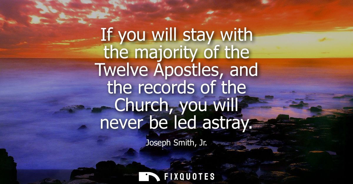 If you will stay with the majority of the Twelve Apostles, and the records of the Church, you will never be led astray