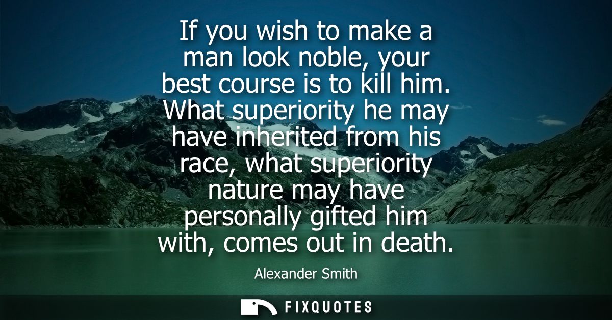 If you wish to make a man look noble, your best course is to kill him. What superiority he may have inherited from his r