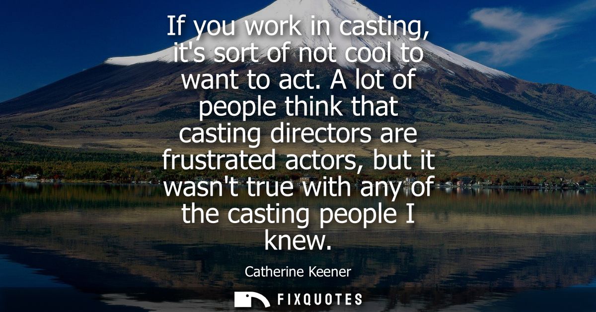 If you work in casting, its sort of not cool to want to act. A lot of people think that casting directors are frustrated