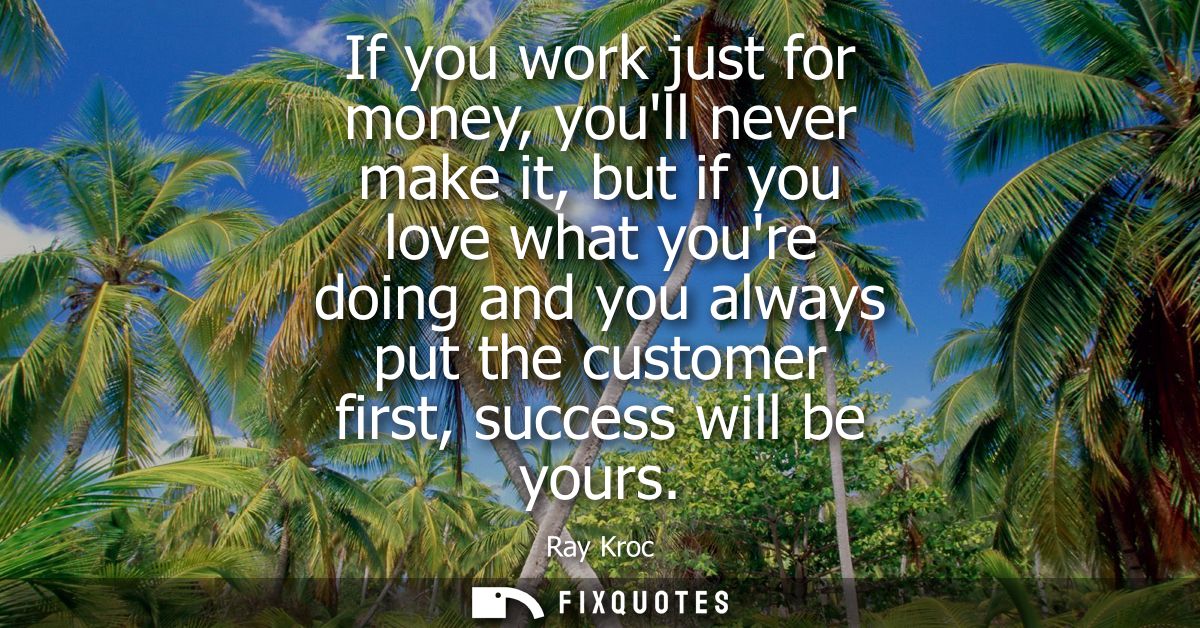 If you work just for money, youll never make it, but if you love what youre doing and you always put the customer first,