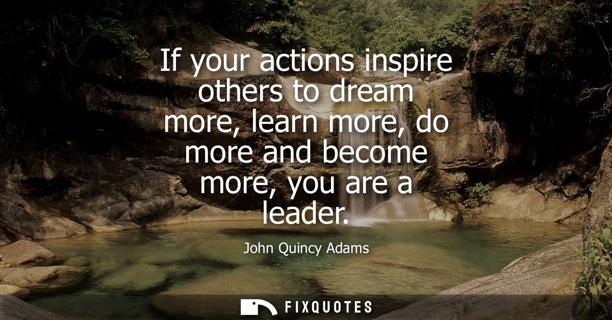 If your actions inspire others to dream more, learn more, do more and become more, you are a leader
