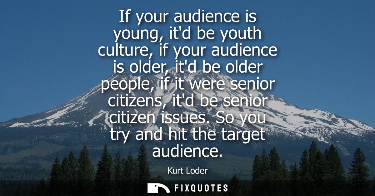 If your audience is young, itd be youth culture, if your audience is older, itd be older people, if it were senior citiz