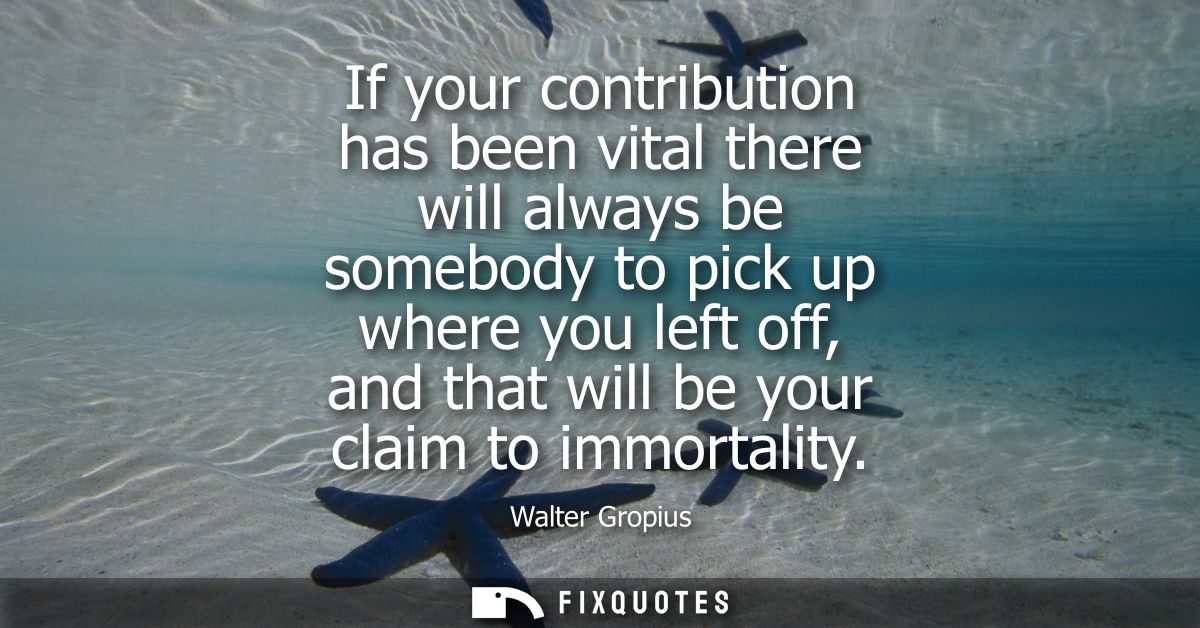If your contribution has been vital there will always be somebody to pick up where you left off, and that will be your c