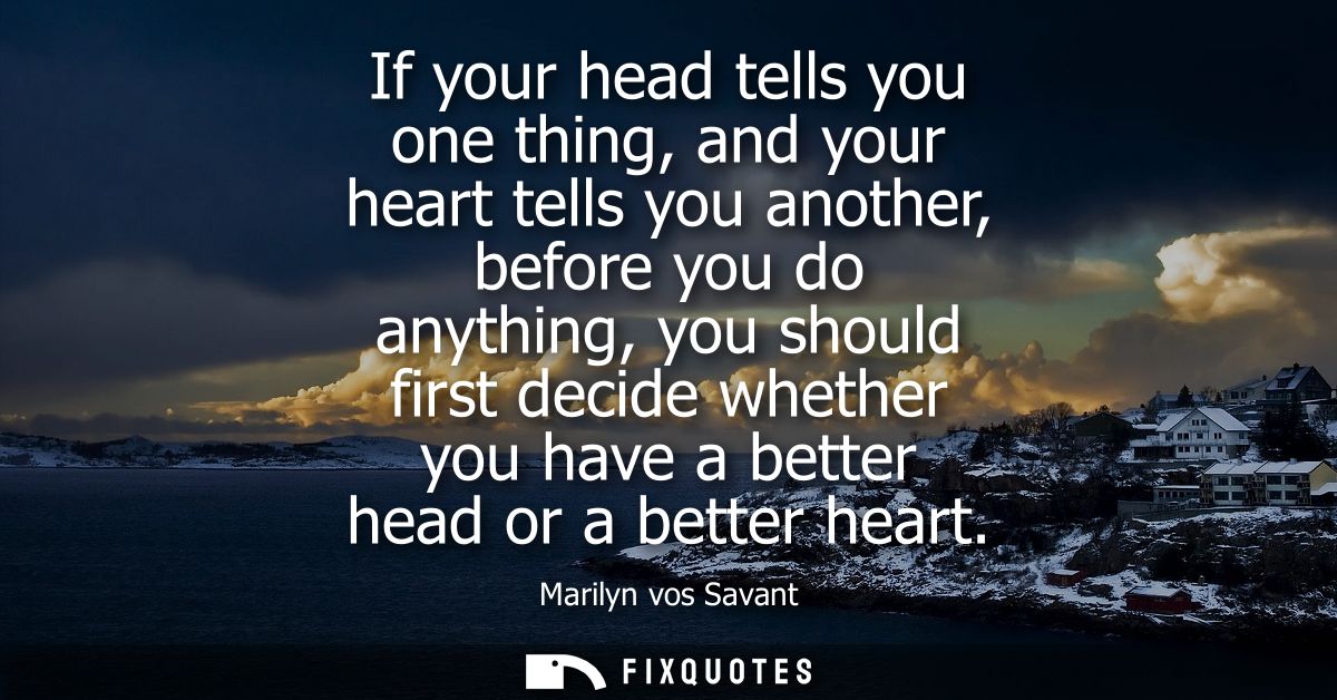 If your head tells you one thing, and your heart tells you another, before you do anything, you should first decide whet