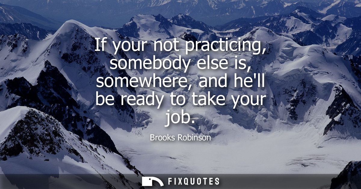 If your not practicing, somebody else is, somewhere, and hell be ready to take your job