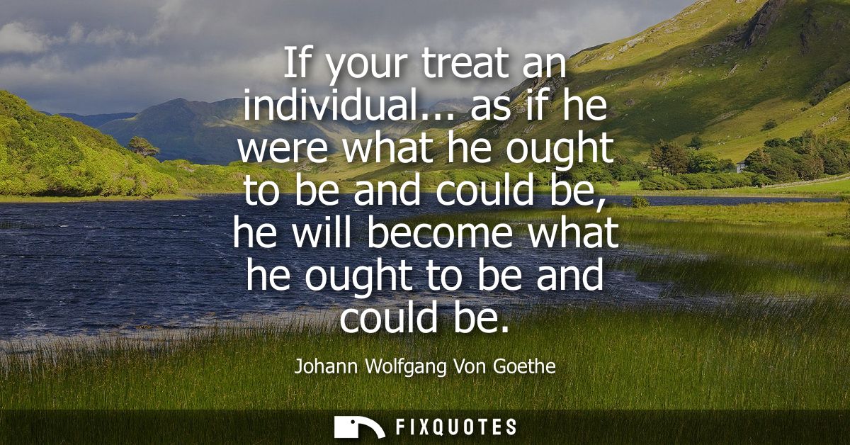 If your treat an individual... as if he were what he ought to be and could be, he will become what he ought to be and co