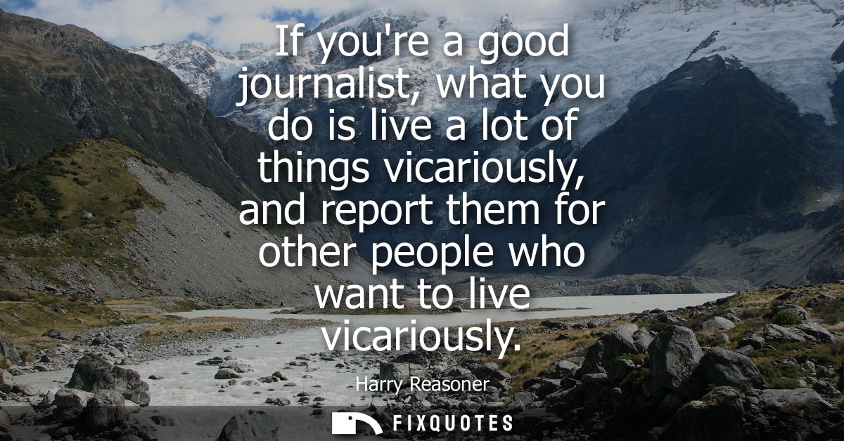 If youre a good journalist, what you do is live a lot of things vicariously, and report them for other people who want t