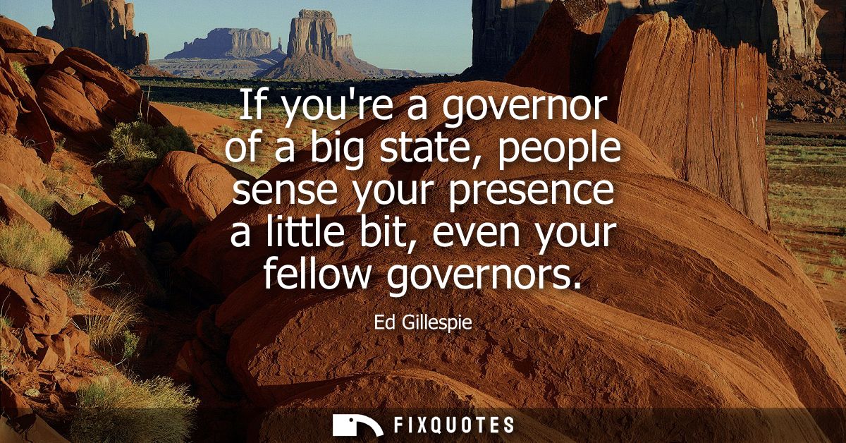 If youre a governor of a big state, people sense your presence a little bit, even your fellow governors