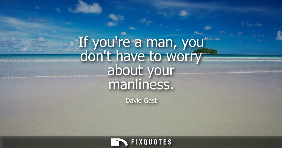 If youre a man, you dont have to worry about your manliness